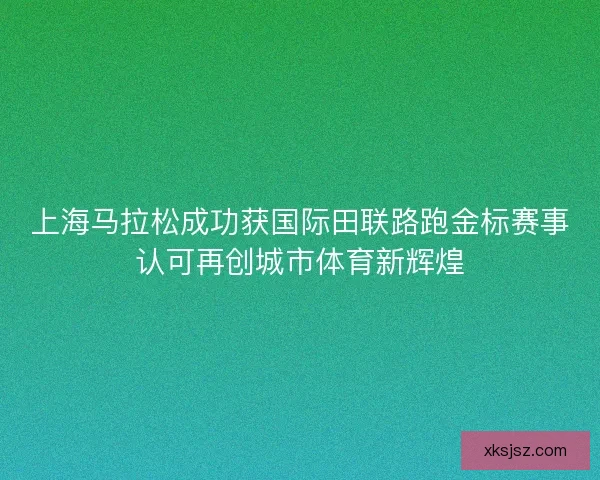 上海马拉松成功获国际田联路跑金标赛事认可再创城市体育新辉煌