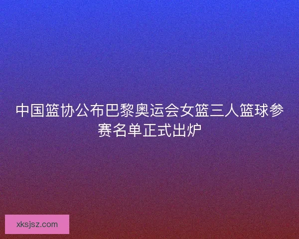 中国篮协公布巴黎奥运会女篮三人篮球参赛名单正式出炉