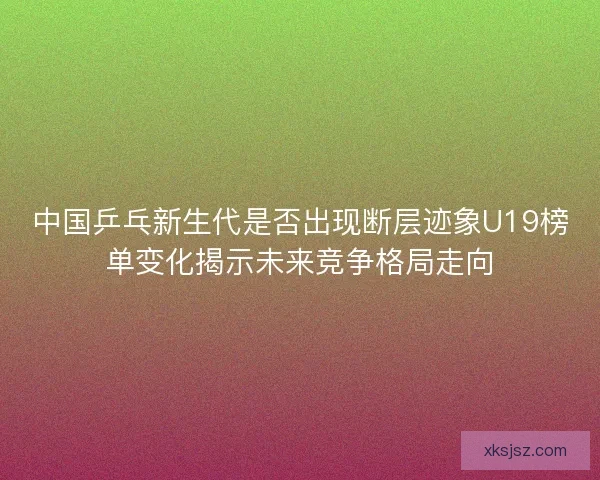 中国乒乓新生代是否出现断层迹象U19榜单变化揭示未来竞争格局走向