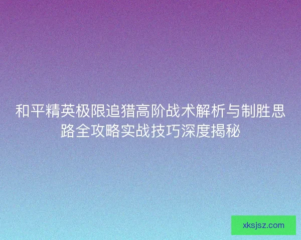 和平精英极限追猎高阶战术解析与制胜思路全攻略实战技巧深度揭秘