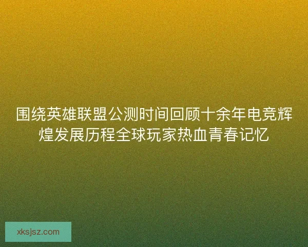 围绕英雄联盟公测时间回顾十余年电竞辉煌发展历程全球玩家热血青春记忆