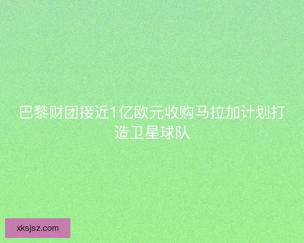 巴黎财团接近1亿欧元收购马拉加计划打造卫星球队