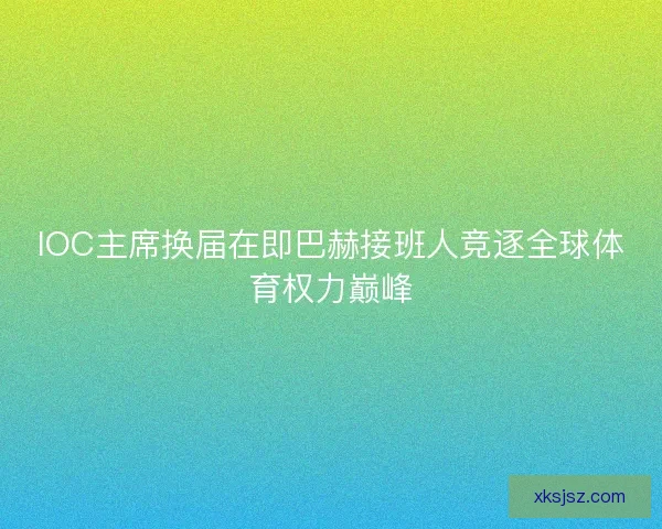 IOC主席换届在即巴赫接班人竞逐全球体育权力巅峰